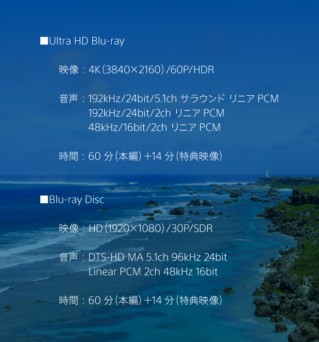 Ultra HD Blu-ray
映像：4K（3840×2160）/60P/HDR
音声：192kHz/24bit/5.1ch サラウンドリニアPCM
192kHz/24bit/2ch リニアPCM
48kHz/16bit/2ch リニアPCM
時間：60分（本編）＋14分（特典映像）
Blu-ray Disc
映像：HD（1920×1080）/30P/SDR
音声：DTS-HD MA 5.1ch 96kHz 24bit
Liner PCM 2ch 48kHz 16bit
時間：60分（本編）＋14分（特典映像）
