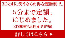 3Dと4K、使うならお得な定額制で。5分まで定額、はじめました。2D素材も5秒まで定額！詳しくはこちら